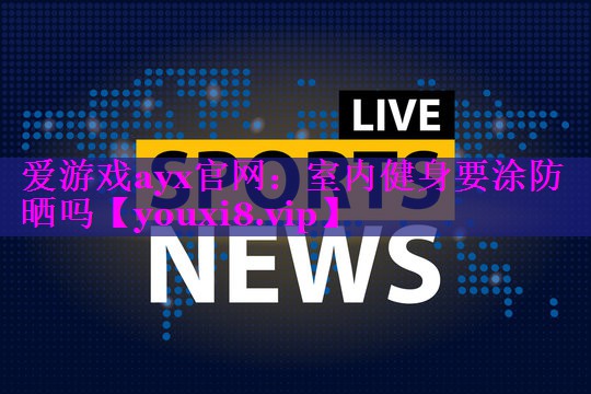爱游戏ayx官网：室内健身要涂防晒吗