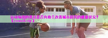 运动场馆的普及是否有助于改善城市居民的健康状况? 运动场馆的普及是否有助于改善城市居民的健康状况?