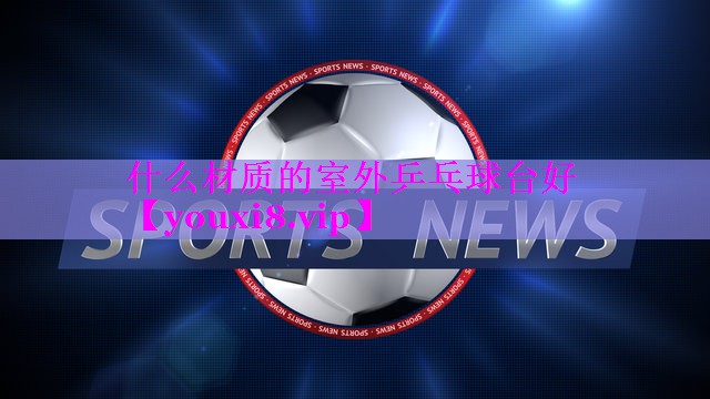 什么材质的室外乒乓球台好 什么材质的室外乒乓球台好